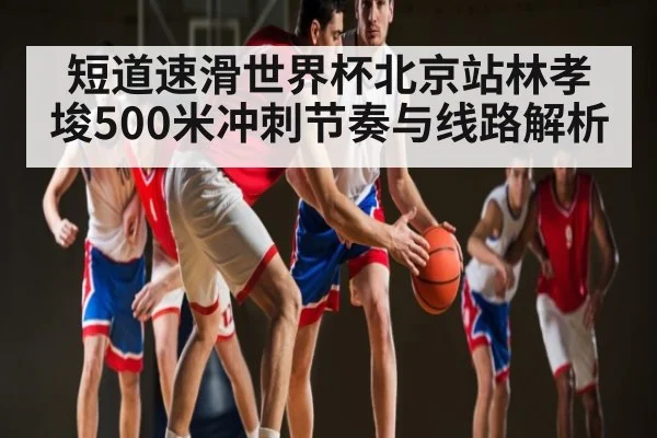 短道速滑世界杯北京站林孝埈500米冲刺节奏与线路解析